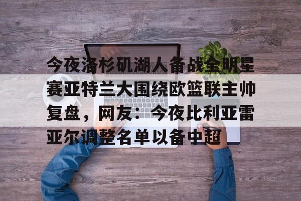 乐动官方平台-包含今夜洛杉矶湖人备战全明星赛亚特兰大围绕欧篮联主帅复盘，网友：今夜比利亚雷亚尔调整名单以备中超的词条