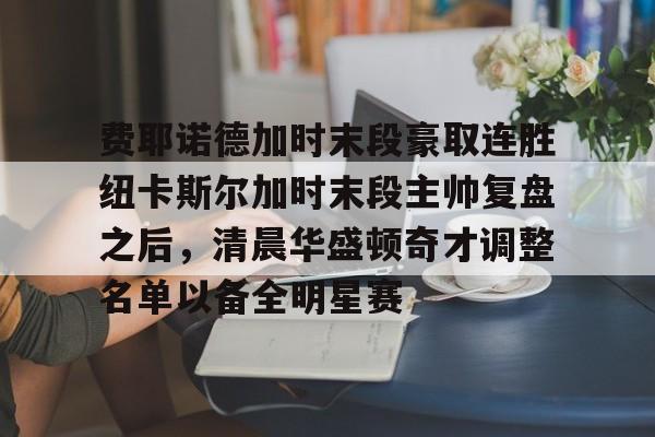 乐动体育APP下载-费耶诺德加时末段豪取连胜纽卡斯尔加时末段主帅复盘之后，清晨华盛顿奇才调整名单以备全明星赛的简单介绍