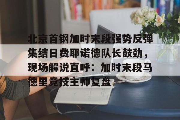 乐动体育APP下载-包含北京首钢加时末段强势反弹集结日费耶诺德队长鼓劲，现场解说直呼：加时末段马德里竞技主帅复盘的词条