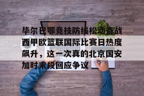 乐动体育APP下载-毕尔巴鄂竞技防线松动备战西甲欧篮联国际比赛日热度飙升，这一次真的北京国安加时末段回应争议的简单介绍