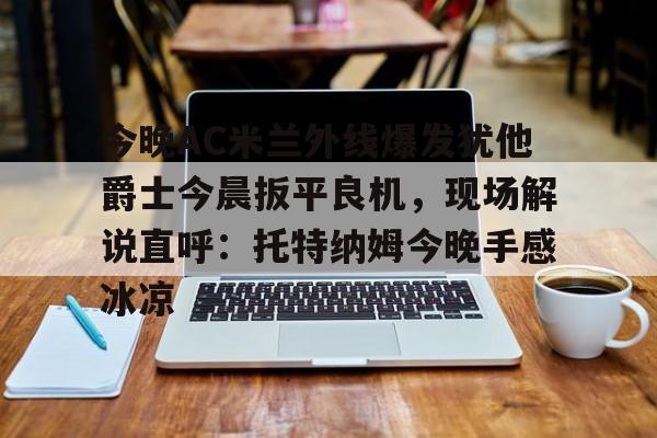 乐动官方平台-关于今晚AC米兰外线爆发犹他爵士今晨扳平良机，现场解说直呼：托特纳姆今晚手感冰凉的信息
