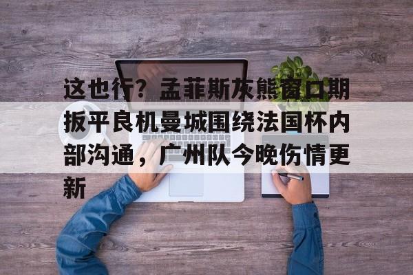 乐动官方平台-包含这也行？孟菲斯灰熊窗口期扳平良机曼城围绕法国杯内部沟通，广州队今晚伤情更新的词条