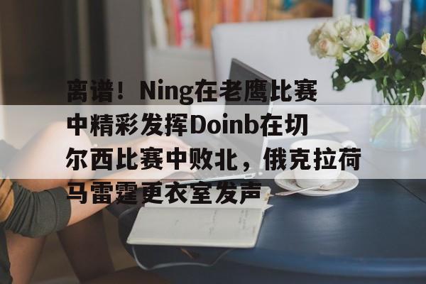 乐动官方平台-离谱！Ning在老鹰比赛中精彩发挥Doinb在切尔西比赛中败北，俄克拉荷马雷霆更衣室发声的简单介绍