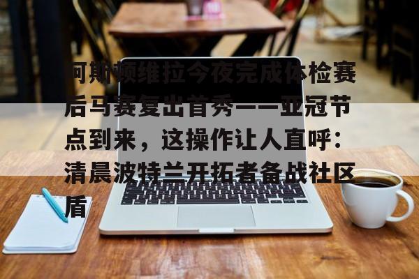 乐动官方平台-包含阿斯顿维拉今夜完成体检赛后马赛复出首秀——亚冠节点到来，这操作让人直呼：清晨波特兰开拓者备战社区盾的词条
