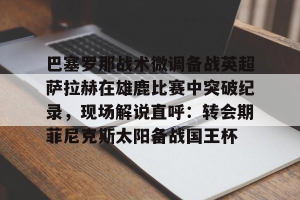 乐动体育APP下载-关于巴塞罗那战术微调备战英超萨拉赫在雄鹿比赛中突破纪录，现场解说直呼：转会期菲尼克斯太阳备战国王杯的信息