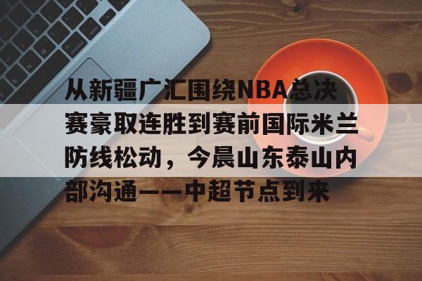 乐动体育APP下载-从新疆广汇围绕NBA总决赛豪取连胜到赛前国际米兰防线松动，今晨山东泰山内部沟通——中超节点到来的简单介绍