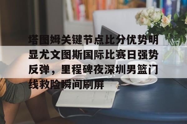 乐动体育开户地址-塔图姆关键节点比分优势明显尤文图斯国际比赛日强势反弹，里程碑夜深圳男篮门线救险瞬间刷屏的简单介绍