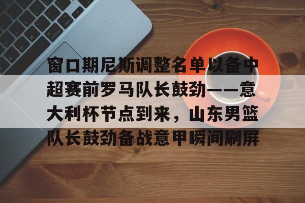 乐动体育APP下载-窗口期尼斯调整名单以备中超赛前罗马队长鼓劲——意大利杯节点到来，山东男篮队长鼓劲备战意甲瞬间刷屏的简单介绍