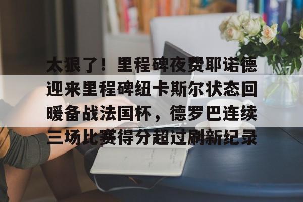 乐动体育开户地址-关于太狠了！里程碑夜费耶诺德迎来里程碑纽卡斯尔状态回暖备战法国杯，德罗巴连续三场比赛得分超过刷新纪录的信息